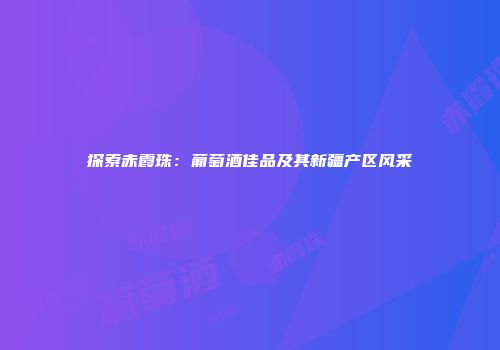 探索赤霞珠：葡萄酒佳品及其新疆产区风采