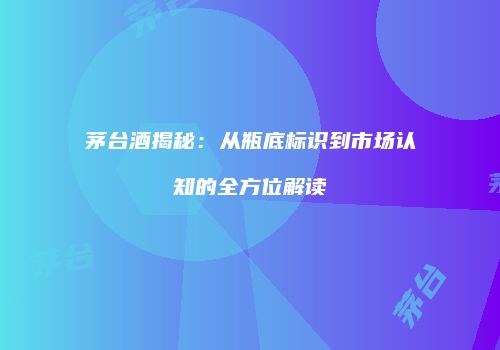 茅台酒揭秘：从瓶底标识到市场认知的全方位解读