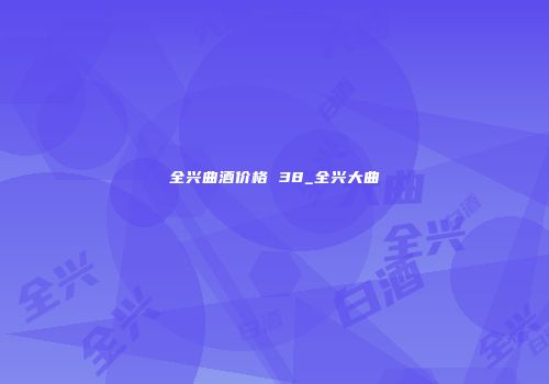 全兴曲酒价格 38_全兴大曲