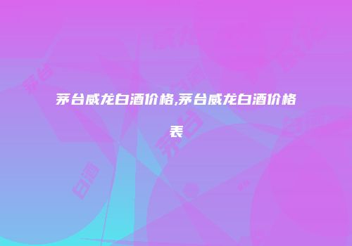 茅台威龙白酒价格,茅台威龙白酒价格表
