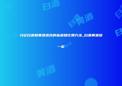 讨论白酒和黄酒混合的味道和饮用方法_白酒黄酒掺一起