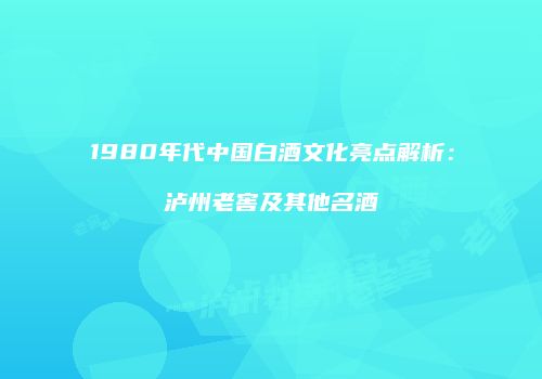 1980年代中国白酒文化亮点解析：泸州老窖及其他名酒