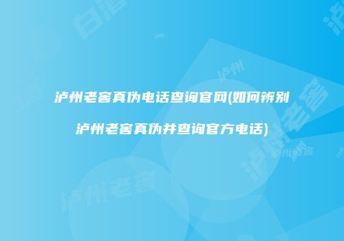 泸州老窖真伪电话查询官网(如何辨别泸州老窖真伪并查询官方电话)
