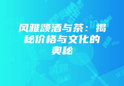 风雅颂酒与茶：揭秘价格与文化的奥秘