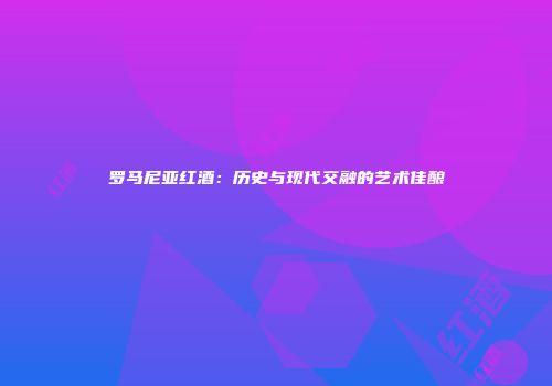 罗马尼亚红酒：历史与现代交融的艺术佳酿