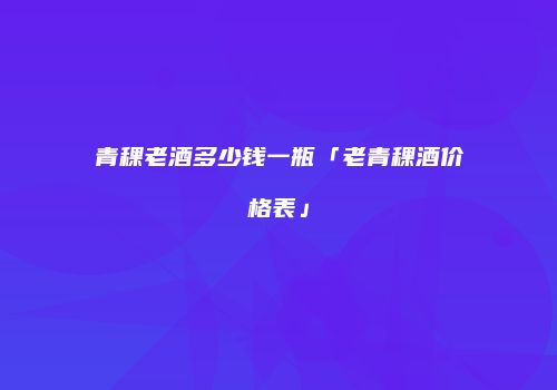 青稞老酒多少钱一瓶「老青稞酒价格表」