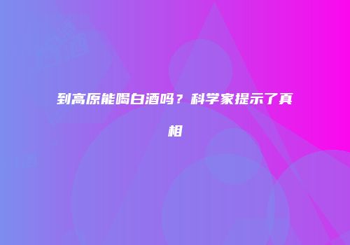 到高原能喝白酒吗？科学家提示了真相