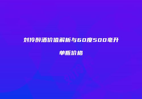 刘伶醉酒价值解析与60度500毫升单瓶价格