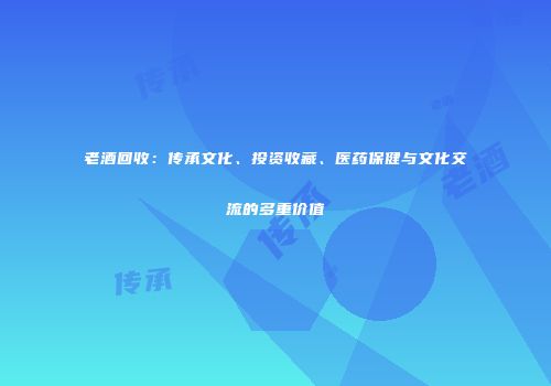 老酒回收：传承文化、投资收藏、医药保健与文化交流的多重价值