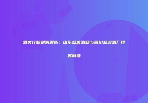 酒类行业利润解析：山东盛唐酒业与四川知名酒厂排名解读