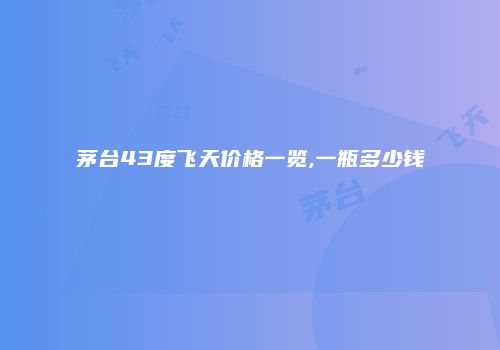 茅台43度飞天价格一览,一瓶多少钱