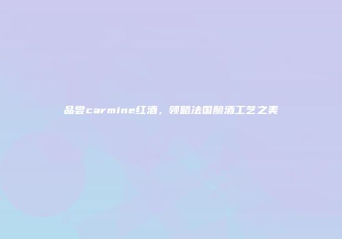 品尝carmine红酒，领略法国酿酒工艺之美