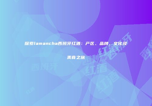 探索lamancha西班牙红酒：产区、品牌、文化及美食之旅