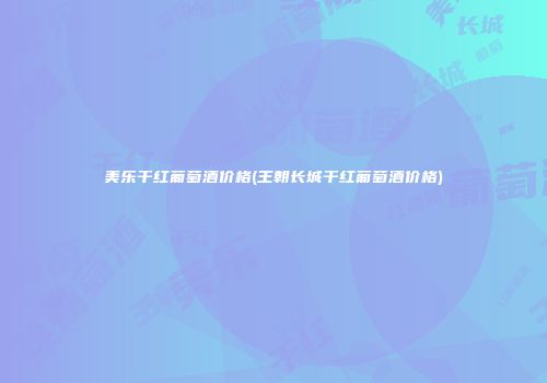 美乐干红葡萄酒价格(王朝长城干红葡萄酒价格)