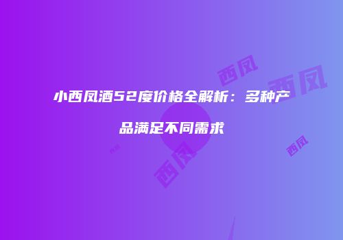 小西凤酒52度价格全解析：多种产品满足不同需求