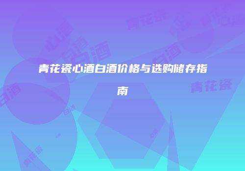 青花瓷心酒白酒价格与选购储存指南
