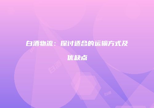 白酒物流：探讨适合的运输方式及优缺点
