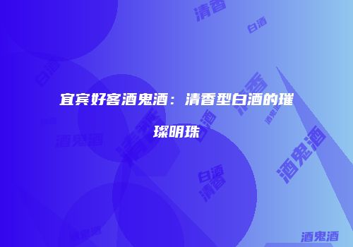 宜宾好客酒鬼酒：清香型白酒的璀璨明珠