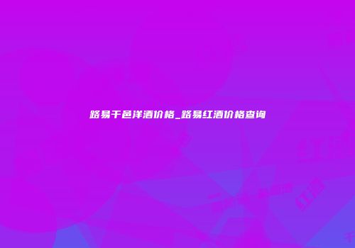 路易干邑洋酒价格_路易红酒价格查询