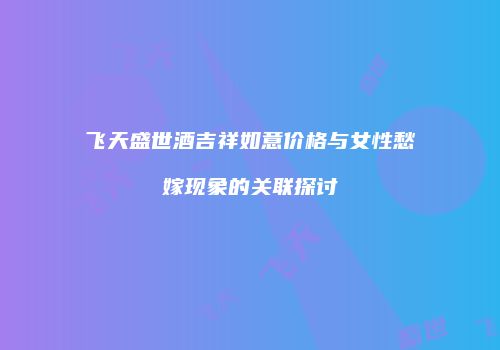 飞天盛世酒吉祥如意价格与女性愁嫁现象的关联探讨