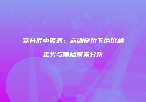 茅台匠中匠酒：高端定位下的价格走势与市场前景分析
