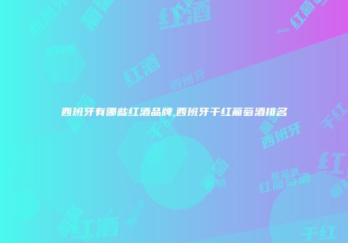 西班牙有哪些红酒品牌,西班牙干红葡萄酒排名