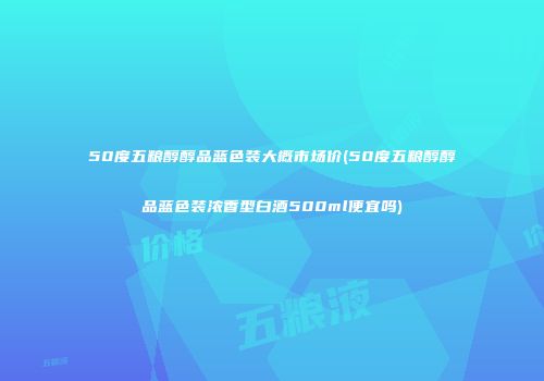 50度五粮醇醇品蓝色装大概市场价(50度五粮醇醇品蓝色装浓香型白酒500ml便宜吗)