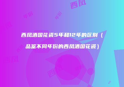 西凤酒国花瓷5年和12年的区别（品鉴不同年份的西凤酒国花瓷）