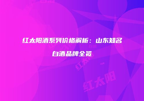 红太阳酒系列价格解析：山东知名白酒品牌全览