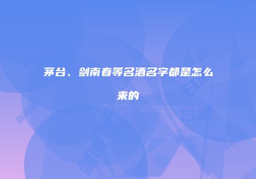茅台、剑南春等名酒名字都是怎么来的