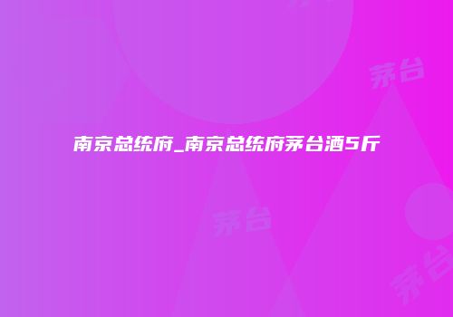 南京总统府_南京总统府茅台酒5斤