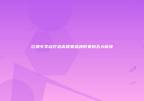 红酒专卖店打造高质量品牌形象的五大秘诀