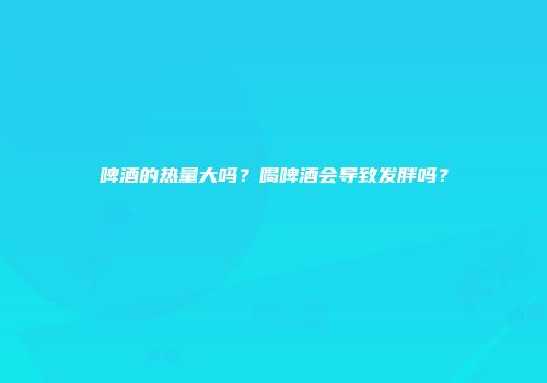 啤酒的热量大吗？喝啤酒会导致发胖吗？