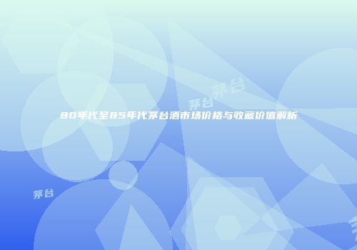 80年代至85年代茅台酒市场价格与收藏价值解析