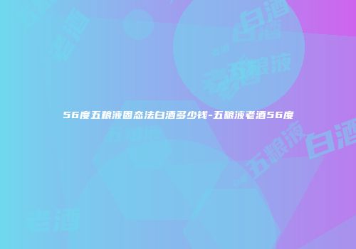 56度五粮液固态法白酒多少钱-五粮液老酒56度