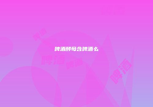 啤酒酵母含啤酒么