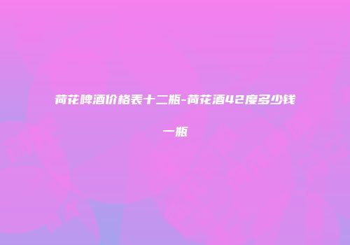 荷花啤酒价格表十二瓶-荷花酒42度多少钱一瓶