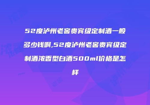 52度泸州老窖贵宾级定制酒一般多少钱啊,52度泸州老窖贵宾级定制酒浓香型白酒500ml价格是怎样