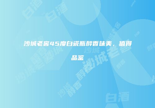 沙城老窖45度白瓷瓶醇香味美，值得品鉴
