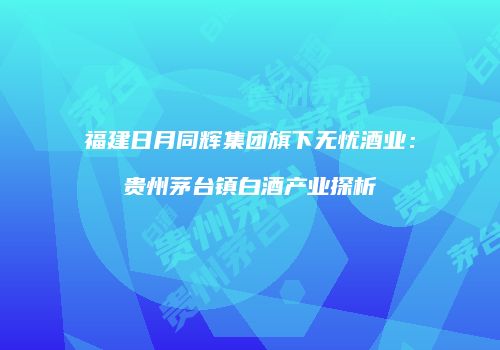 福建日月同辉集团旗下无忧酒业：贵州茅台镇白酒产业探析