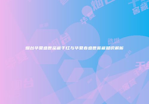 烟台华夏盛世窑藏干红与华夏春盛世窖藏知识解析