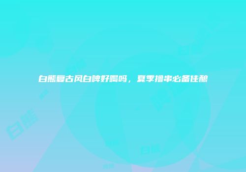 白熊复古风白啤好喝吗，夏季撸串必备佳酿