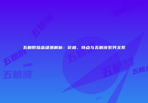 五粮醇珍品级酒解析：价格、特点与五粮液系列关系