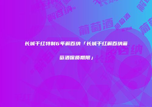 长城干红特制6年解百纳「长城干红解百纳葡萄酒保质期限」