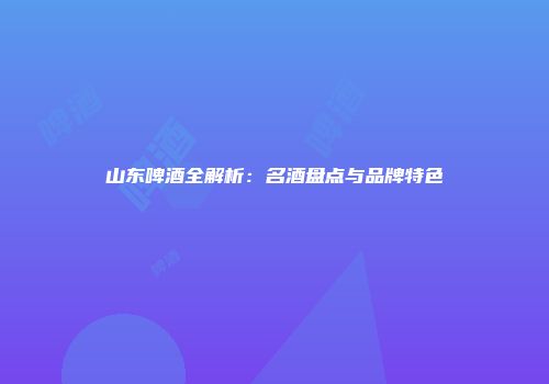 山东啤酒全解析：名酒盘点与品牌特色
