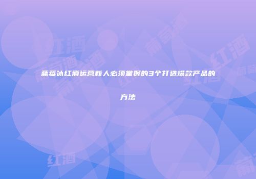 蓝莓冰红酒运营新人必须掌握的3个打造爆款产品的方法