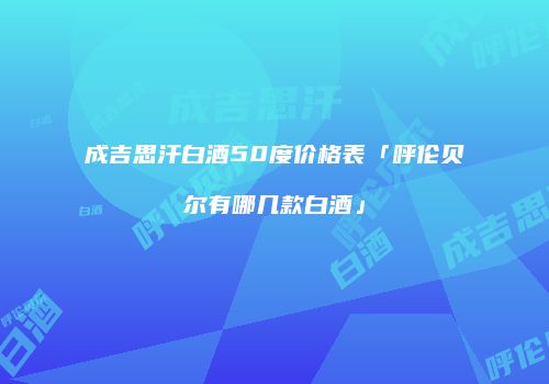 成吉思汗白酒50度价格表「呼伦贝尔有哪几款白酒」