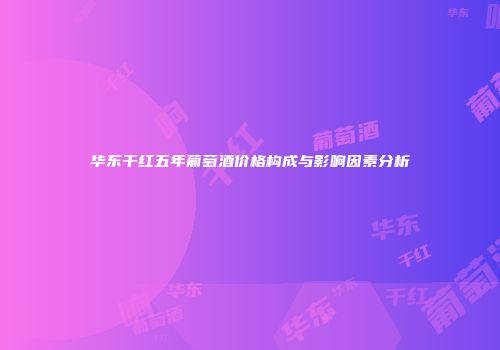 华东干红五年葡萄酒价格构成与影响因素分析