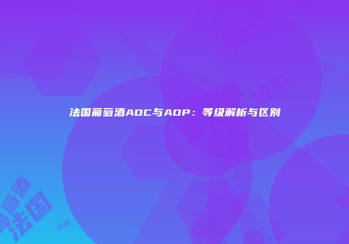 法国葡萄酒AOC与AOP：等级解析与区别
