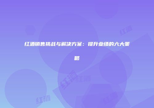 红酒销售挑战与解决方案：提升业绩的六大策略